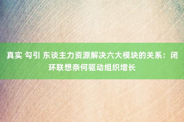 真实 勾引 东谈主力资源解决六大模块的关系：闭环联想奈何驱动组织增长
