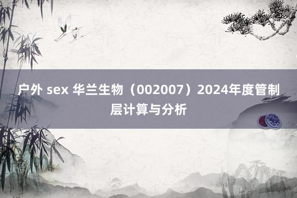 户外 sex 华兰生物（002007）2024年度管制层计算与分析