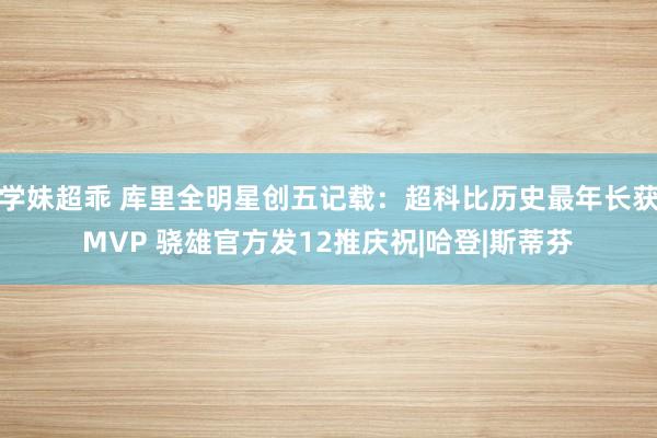 学妹超乖 库里全明星创五记载：超科比历史最年长获MVP 骁雄官方发12推庆祝|哈登|斯蒂芬