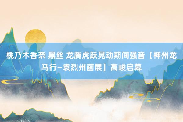 桃乃木香奈 黑丝 龙腾虎跃晃动期间强音【神州龙马行—袁烈州画展】高峻启幕