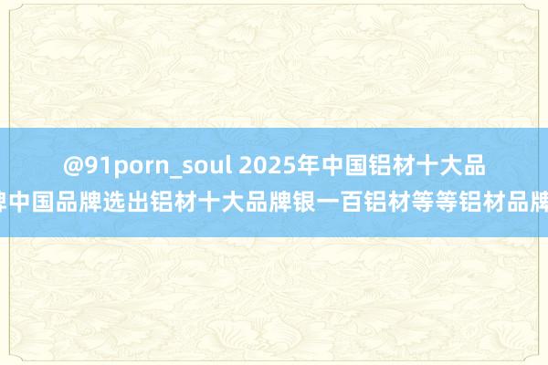 @91porn_soul 2025年中国铝材十大品牌中国品牌选出铝材十大品牌银一百铝材等等铝材品牌？