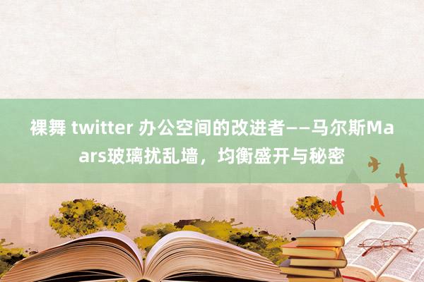 裸舞 twitter 办公空间的改进者——马尔斯Maars玻璃扰乱墙，均衡盛开与秘密