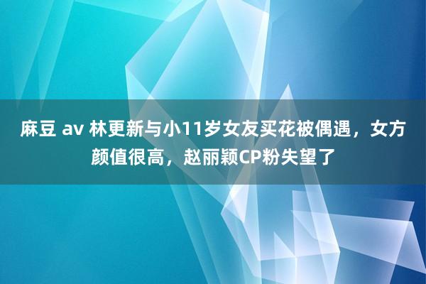 麻豆 av 林更新与小11岁女友买花被偶遇，女方颜值很高，赵丽颖CP粉失望了
