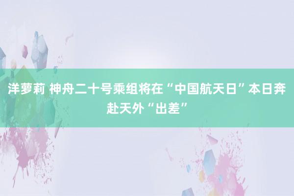洋萝莉 神舟二十号乘组将在“中国航天日”本日奔赴天外“出差”