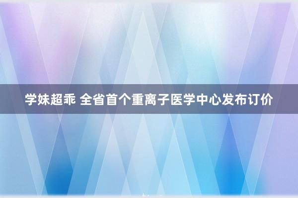 学妹超乖 全省首个重离子医学中心发布订价