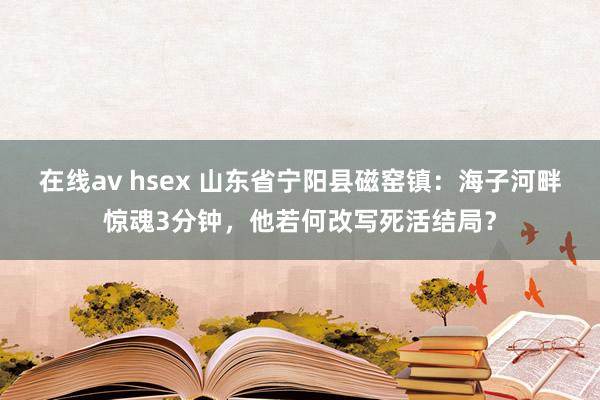 在线av hsex 山东省宁阳县磁窑镇：海子河畔惊魂3分钟，他若何改写死活结局？