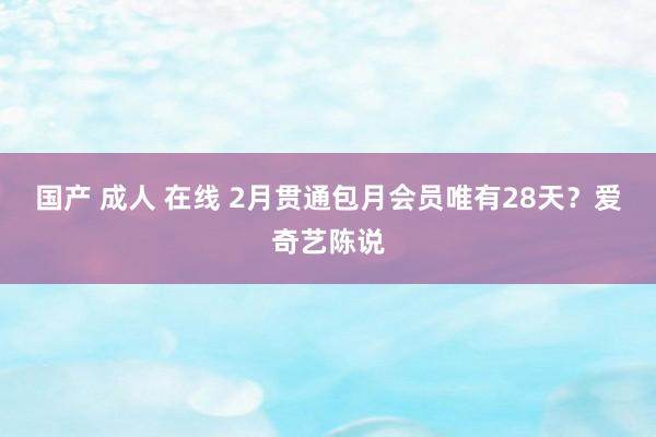 国产 成人 在线 2月贯通包月会员唯有28天？爱奇艺陈说
