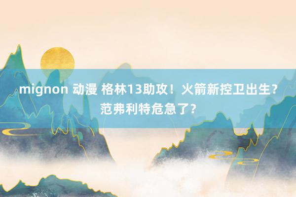 mignon 动漫 格林13助攻！火箭新控卫出生？范弗利特危急了？