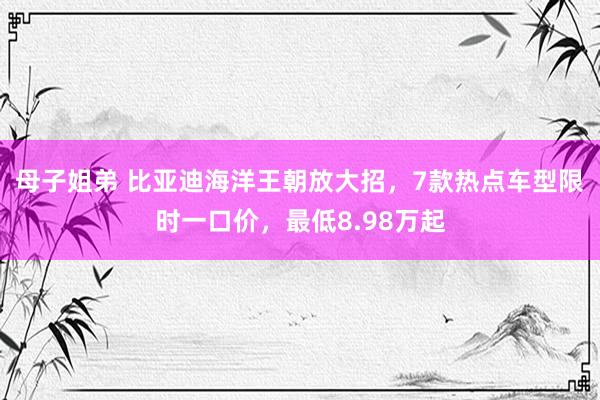 母子姐弟 比亚迪海洋王朝放大招，7款热点车型限时一口价，最低8.98万起