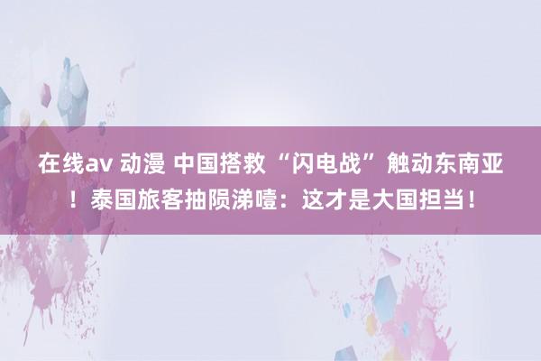 在线av 动漫 中国搭救 “闪电战” 触动东南亚！泰国旅客抽陨涕噎：这才是大国担当！