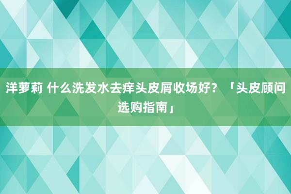 洋萝莉 什么洗发水去痒头皮屑收场好？「头皮顾问选购指南」