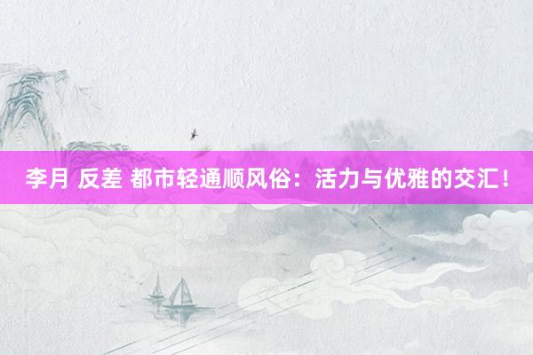 李月 反差 都市轻通顺风俗：活力与优雅的交汇！