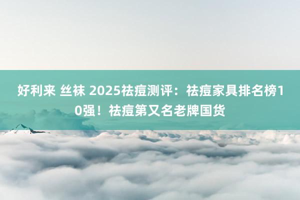 好利来 丝袜 2025祛痘测评：祛痘家具排名榜10强！祛痘第又名老牌国货