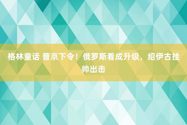 格林童话 普京下令！俄罗斯看成升级，绍伊古挂帅出击