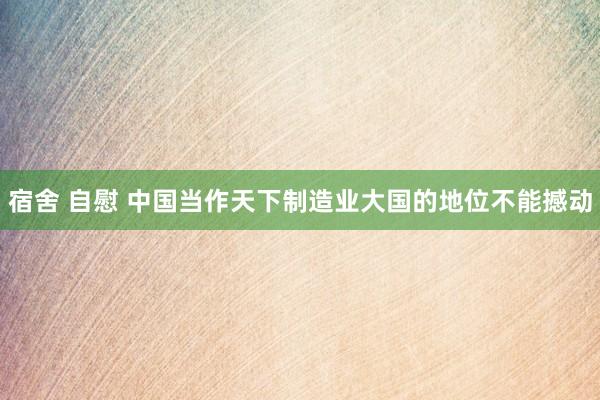 宿舍 自慰 中国当作天下制造业大国的地位不能撼动