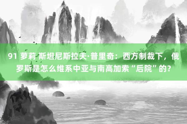 91 萝莉 斯坦尼斯拉夫·普里奇：西方制裁下，俄罗斯是怎么维系中亚与南高加索“后院”的？