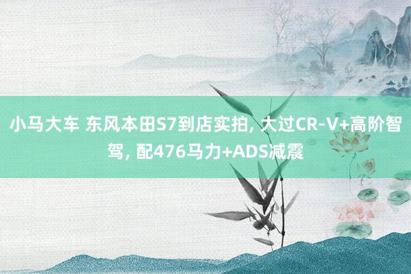 小马大车 东风本田S7到店实拍， 大过CR-V+高阶智驾， 配476马力+ADS减震