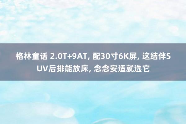 格林童话 2.0T+9AT， 配30寸6K屏， 这结伴SUV后排能放床， 念念安适就选它