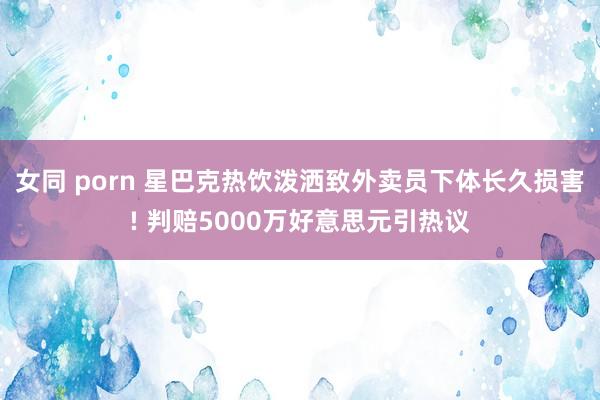 女同 porn 星巴克热饮泼洒致外卖员下体长久损害! 判赔5000万好意思元引热议