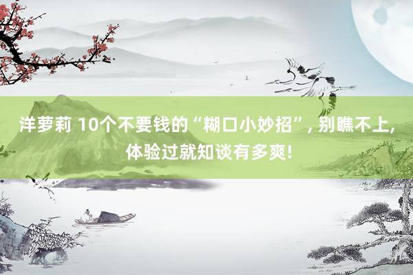 洋萝莉 10个不要钱的“糊口小妙招”， 别瞧不上， 体验过就知谈有多爽!