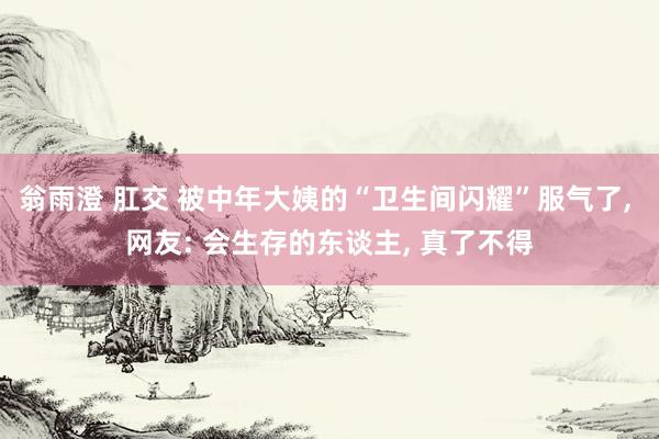 翁雨澄 肛交 被中年大姨的“卫生间闪耀”服气了， 网友: 会生存的东谈主， 真了不得