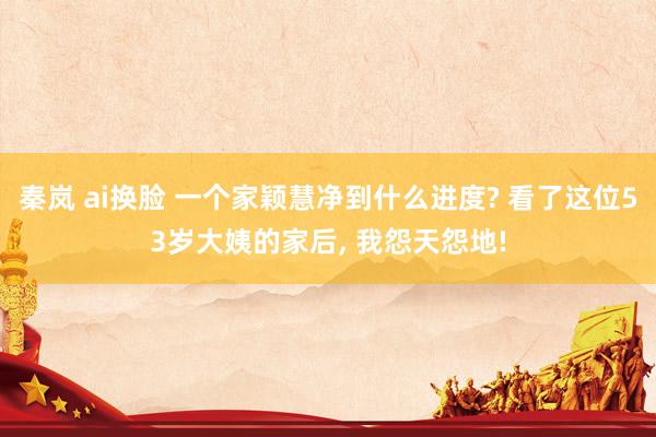 秦岚 ai换脸 一个家颖慧净到什么进度? 看了这位53岁大姨的家后， 我怨天怨地!
