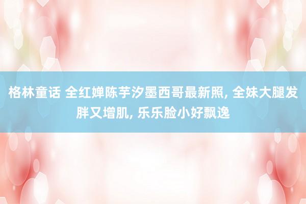 格林童话 全红婵陈芋汐墨西哥最新照， 全妹大腿发胖又增肌， 乐乐脸小好飘逸