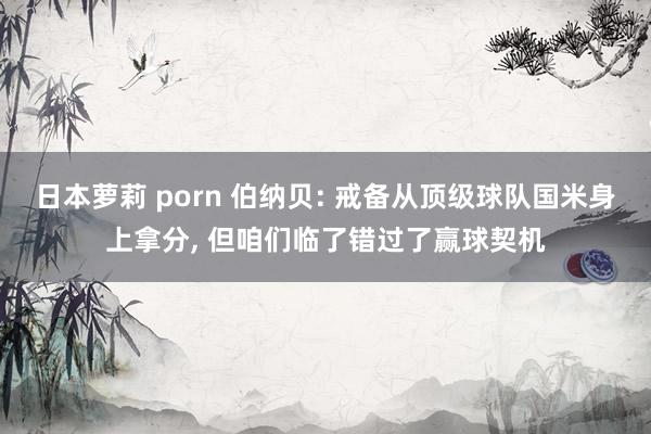 日本萝莉 porn 伯纳贝: 戒备从顶级球队国米身上拿分， 但咱们临了错过了赢球契机