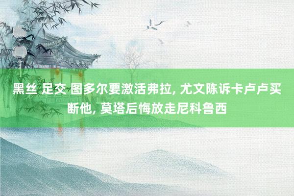 黑丝 足交 图多尔要激活弗拉， 尤文陈诉卡卢卢买断他， 莫塔后悔放走尼科鲁西