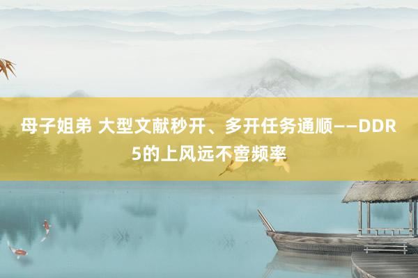 母子姐弟 大型文献秒开、多开任务通顺——DDR5的上风远不啻频率
