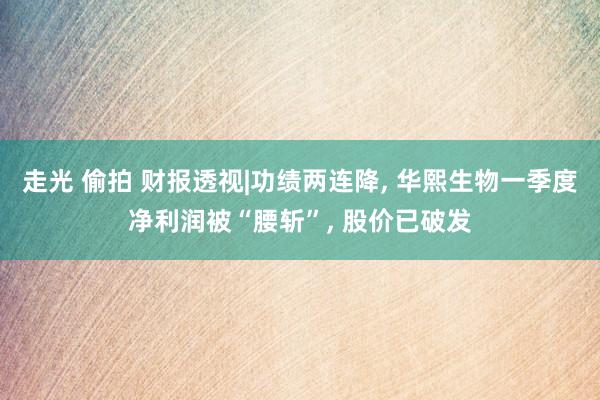 走光 偷拍 财报透视|功绩两连降， 华熙生物一季度净利润被“腰斩”， 股价已破发