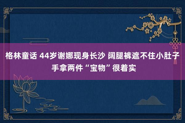 格林童话 44岁谢娜现身长沙 阔腿裤遮不住小肚子 手拿两件“宝物”很着实