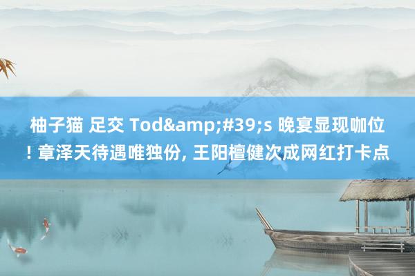 柚子猫 足交 Tod&#39;s 晚宴显现咖位! 章泽天待遇唯独份， 王阳檀健次成网红打卡点