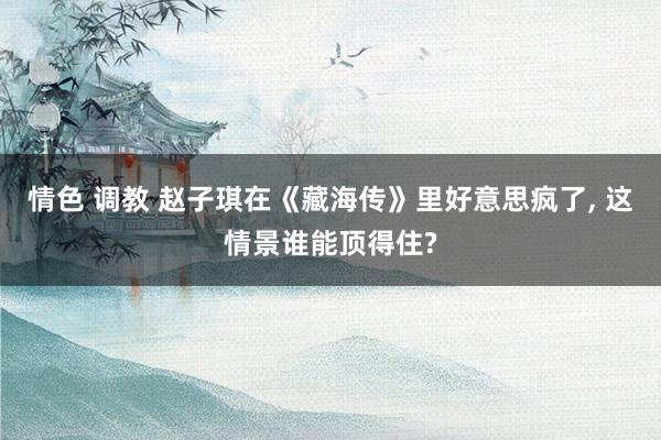 情色 调教 赵子琪在《藏海传》里好意思疯了， 这情景谁能顶得住?