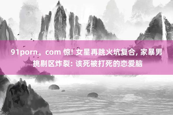 91porn。com 惊! 女星再跳火坑复合， 家暴男 挑剔区炸裂: 该死被打死的恋爱脑