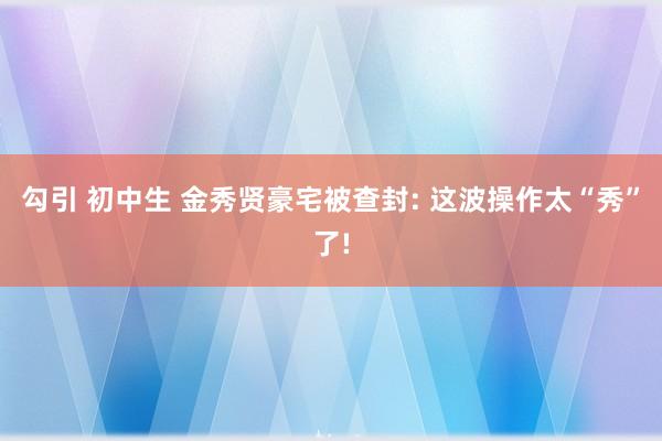 勾引 初中生 金秀贤豪宅被查封: 这波操作太“秀”了!