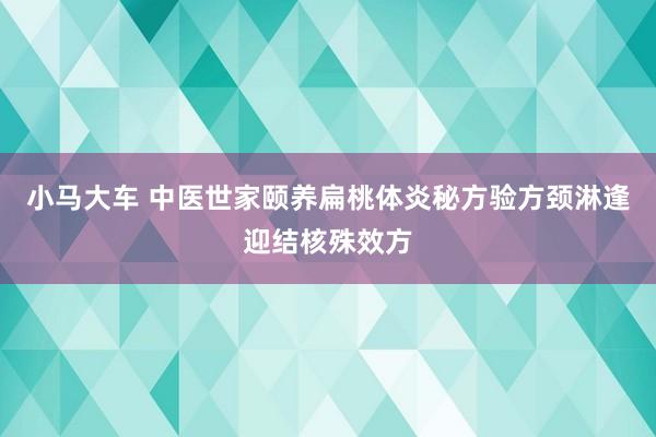 小马大车 中医世家颐养扁桃体炎秘方验方颈淋逢迎结核殊效方