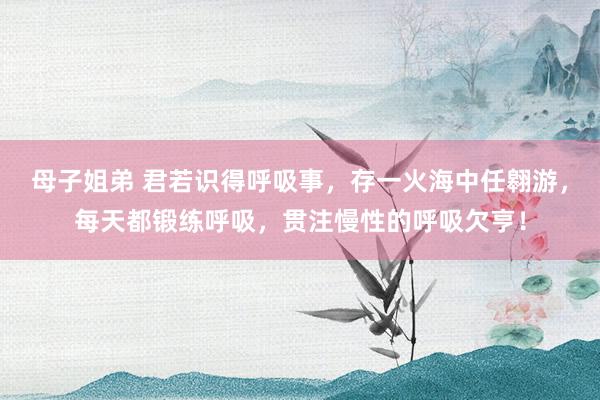 母子姐弟 君若识得呼吸事，存一火海中任翱游，每天都锻练呼吸，贯注慢性的呼吸欠亨！